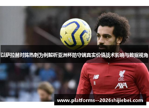 以萨拉赫对阵热刺为例解析亚洲杯防守端真实价值战术影响与数据视角