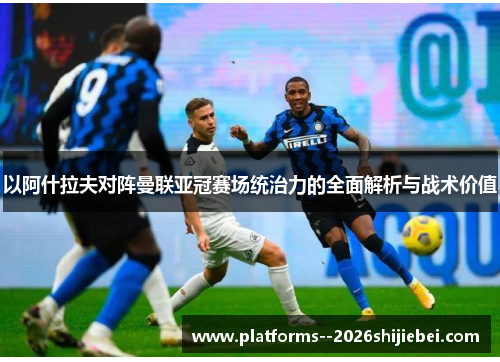 以阿什拉夫对阵曼联亚冠赛场统治力的全面解析与战术价值 以阿什拉夫对阵曼联亚冠赛场统治力的全面解析与战术价值