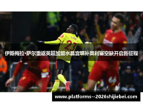 伊斯梅拉·萨尔重返英超加盟水晶宫填补奥利塞空缺开启新征程