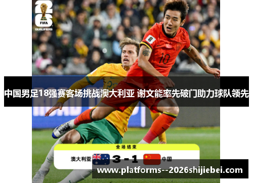 中国男足18强赛客场挑战澳大利亚 谢文能率先破门助力球队领先 中国男足18强赛客场挑战澳大利亚 谢文能率先破门助力球队领先