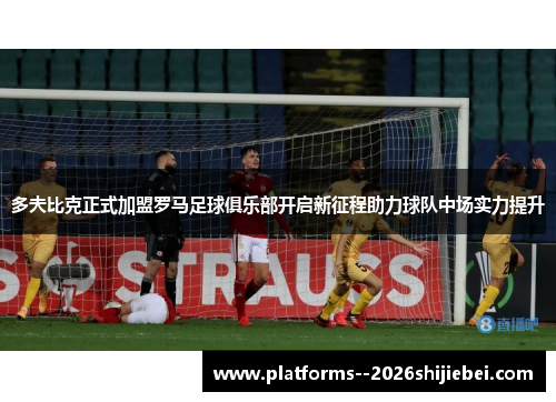 多夫比克正式加盟罗马足球俱乐部开启新征程助力球队中场实力提升