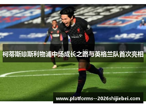 柯蒂斯琼斯利物浦中场成长之路与英格兰队首次亮相