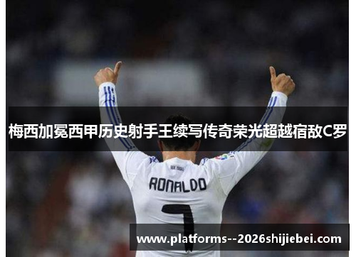 梅西加冕西甲历史射手王续写传奇荣光超越宿敌C罗