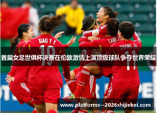 首届女足世俱杯决赛在伦敦激情上演顶级球队争夺世界荣耀