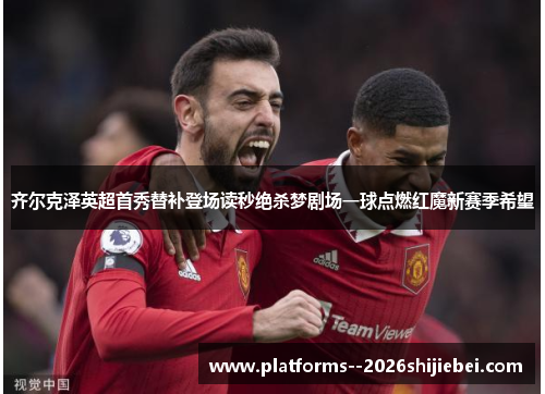 齐尔克泽英超首秀替补登场读秒绝杀梦剧场一球点燃红魔新赛季希望