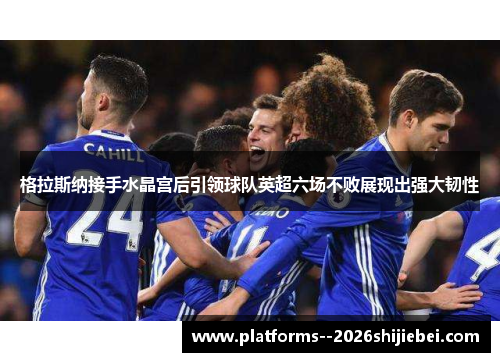 格拉斯纳接手水晶宫后引领球队英超六场不败展现出强大韧性