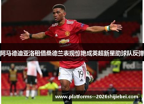 阿马德迪亚洛租借桑德兰表现惊艳成英超新星助球队反弹