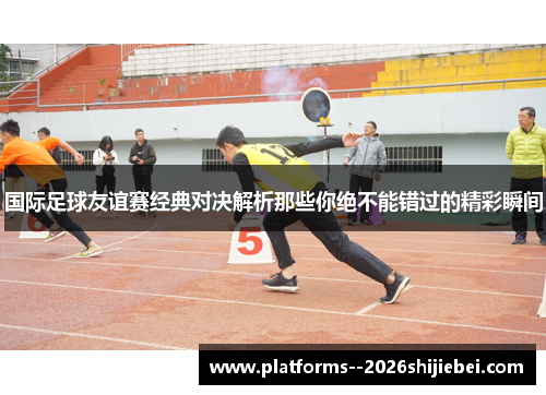 国际足球友谊赛经典对决解析那些你绝不能错过的精彩瞬间