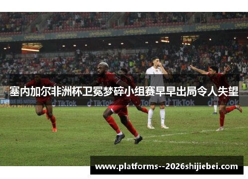 塞内加尔非洲杯卫冕梦碎小组赛早早出局令人失望