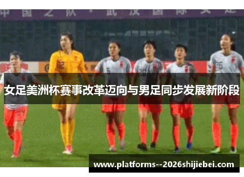 女足美洲杯赛事改革迈向与男足同步发展新阶段 女足美洲杯赛事改革迈向与男足同步发展新阶段