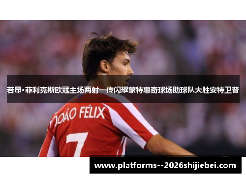 若昂·菲利克斯欧冠主场两射一传闪耀蒙特惠奇球场助球队大胜安特卫普 若昂·菲利克斯欧冠主场两射一传闪耀蒙特惠奇球场助球队大胜安特卫普