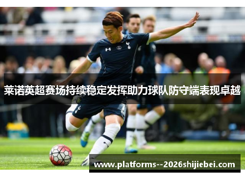 莱诺英超赛场持续稳定发挥助力球队防守端表现卓越 莱诺英超赛场持续稳定发挥助力球队防守端表现卓越