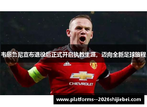 韦恩鲁尼宣布退役后正式开启执教生涯，迈向全新足球旅程